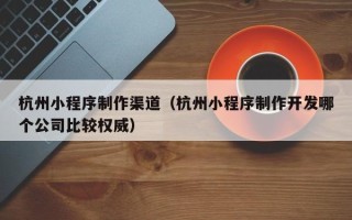 太康杭州小程序制作渠道（杭州小程序制作开发哪个公司比较权威）